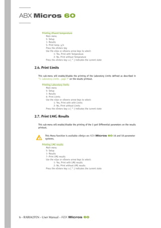 ABX Micros 60
6 - RAB042FEN - User Manual - ABX Micros 60
Printing diluent temperature
Main menu
5- Setup
1- Results
5- Print temp. y/n
Press the «Enter» key
Use the «Up» or «Down» arrow keys to select:
1- Yes, Print with Temperature
2- No, Print without Temperature
Press the «Enter» key: a ( * ) indicates the current state
2.6. Print Limits
This sub-menu will enable/disable the printing of the Laboratory Limits defined as described in
“3. Laboratory Limits , page 7” on the results printout.
Printing Laboratory limits
Main menu
5- Setup
1- Results
6- Print Limits
Use the «Up» or «Down» arrow keys to select:
1- Yes, Print with with Limits
2- No, Print without Limits
Press the «Enter» key: a ( * ) indicates the current state
2.7. Print LMG Results
This sub-menu will enable/disable the printing of the 3 part Differential parameters on the results
printout.
This Menu function is available «Only» on ABX Micros 60-16 and 18 parameter
systems.
Printing LMG results
Main menu
5- Setup
1- Results
7- Print LMG results
Use the «Up» or «Down» arrow keys to select:
1- Yes, Print with LMG results
2- No, Print without LMG results
Press the «Enter» key: a ( * ) indicates the current state
 