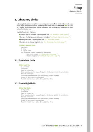 Setup
Laboratory Limits
ABX Micros 60 - User Manual - RAB042FEN - 7
3. Laboratory Limits
Laboratory Limits are commonly known as normal patient ranges. These Limits will vary with popu-
lation and/or geographical location. The default limits set on the ABX Micros 60 are based
on a study of normal, healthy, and drugfree individuals. Your limits may vary based upon the appli-
cations for intended use.
Available functions in this menu:
◆Changing the Low parameter Laboratory limits (see “3.1. Results Low Limits, page 7”)
◆Changing the High parameter Laboratory limits (see “3.2. Results High Limits , page 7”)
◆Printing the Current Laboratory limits (see “3.3. Print Limits, page 8”)
◆Changing all Morphology Flag limits (see “3.4. Morphology Flag Limits , page 9”)
Changing Laboratory limits
Main menu
5- Setup
2- Chg Lab Limits
Use the «Up» or «Down» arrow keys to select either:
1- Low Limits (step to “3.1. Results Low Limits, page 7”)
2- High Limits (step to “3.2. Results High Limits , page 7”)
3.1. Results Low Limits
Editing Low limits
1- Low Limits
1-WBC Low
Press the «Enter» key
Enter new value. Use the key «.» for placing the decimal point in the correct order.
Press the «Enter» key
Select the next parameter to edit using «Up» or «Down» arrow key.
Repeat the same steps to modify values.
Press the «ESC» to return to the «Chg Lab Limits» Menu
3.2. Results High Limits
Editing High limits
2- High Limits
1-WBC High
Press the «Enter» key
Enter new value. Use the key «.» for placing the decimal point in the correct order.
Press the «Enter» key
Select the next parameter to edit using «Up» or «Down» arrow key.
Repeat the same steps to modify values.
Press the «ESC» to return to the «Chg Lab Limits» Menu
 