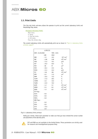 ABX Micros 60
8 - RAB042FEN - User Manual - ABX Micros 60
3.3. Print Limits
This Chg Lab Limits sub-menu allows the operator to print out the current Laboratory Limits and
Morphology Flag values.
Changing Laboratory limits
Main menu
5- Setup
2- Chg Lab Limits
3- Prt Limits
Press the «Enter» Key
The current Laboratory Limits will automatically print out as shown in “Fig.5-1: Laboratory limits
printout, page 8”
Fig.5-1: Laboratory limits printout
Verify your entries. Check each parameter to make sure that you have entered the correct number
and placement of the decimal point.
PCT and PDW are not available in the United States. These parameters are strictly used
for research and investigational purposes Only.
L I M I T S
DATE : 01/20/2002 TIME : 10:54
LOW HIGH
WBC : 3.5 10.0 103
/ mm3
RBC : 3.80 5.80 106
/ mm3
HGB : 11.0 16.5 g/dl
HCT : 35.0 50.0 %
MCV : 80 97 µm3
MCH : 26.5 33.5 pg
MCHC : 31.5 35.0 g/dl
PLT : 150 390 103
/ mm3
MPV : 6.5 11.0 µm3
RDW : 10.0 15.0 %
%LYM : 17.0 48.0 %
%MON : 4.0 10.0 %
%GRA : 43.0 76.0 %
#LYM : 1.2 3.2 103
/ mm3
#MON : 0.3 0.8 103/ mm3
#GRA : 1.2 6.8 103/ mm3
PLT Flags :
SCL% : 8.0
SCH% : 8.0
MIC% : 8.0
WBC Flags :
L1% : 8.0
M2% : 8.0
G1% : 15.0
G3% : 8.0
 