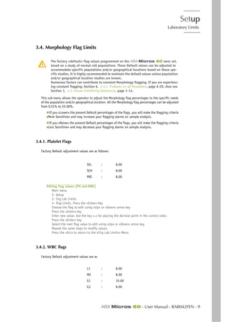 Setup
Laboratory Limits
ABX Micros 60 - User Manual - RAB042FEN - 9
3.4. Morphology Flag Limits
The factory «default» flag values programmed on the ABX Micros 60 were set,
based on a study of normal cell populations. These Default values can be adjusted to
accommodate specific populations and/or geographical locations based on those spe-
cific studies. It is highly recommended to maintain the default values unless population
and/or geographical location studies are known.
Numerous factors can contribute to constant Morphology flagging. If you are experienc-
ing constant flagging, Section 6, 2.3.1. Problems on all Parameters, page 6-20. Also see
Section 1, 4.3. Known Interfering Substances, page 1-14.
This sub-menu allows the operator to adjust the Morphology flag percentages to the specific needs
of the population and/or geographical location. All the Morphology flag percentages can be adjusted
from 0.01% to 25.00%.
◆If you «Lower» the present Default percentages of the flags, you will make the flagging criteria
«More Sensitive» and may increase your flagging alarms on sample analysis.
◆If you «Raise» the present Default percentages of the flags, you will make the flagging criteria
«Less Sensitive» and may decrease your flagging alarms on sample analysis.
3.4.1. Platelet Flags
Factory Default adjustment values are as follows:
Editing Flag values (Plt and WBC)
Main menu
5- Setup
2- Chg Lab Limits
4- Flag Limits. Press the «Enter» Key
Choose the flag to edit using «Up» or «Down» arrow key
Press the «Enter» key
Enter new value. Use the key «.» for placing the decimal point in the correct order.
Press the «Enter» key
Select the next flag value to edit using «Up» or «Down» arrow key.
Repeat the same steps to modify values.
Press the «ESC» to return to the «Chg Lab Limits» Menu
3.4.2. WBC flags
Factory Default adjustment values are as
SCL : 8.00
SCH : 8.00
MIC : 8.00
L1 : 8.00
M2 : 8.00
G1 : 15.00
G3 : 8.00
 