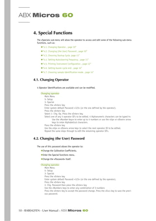 ABX Micros 60
10 - RAB042FEN - User Manual - ABX Micros 60
4. Special Functions
The «Special» sub-menu will allow the operator to access and edit some of the following sub-menu
functions, such as:
◆“4.1. Changing Operator , page 10”
◆“4.2. Changing (the User) Password , page 10”
◆“4.3. Choosing Startup Cycle, page 11”
◆“4.4. Setting Autocleaning frequency , page 11”
◆“4.5. Printing Instrument Configuration , page 12”
◆“4.6. Setting buzzer cycle end , page 14”
◆“4.7. Choosing sample identification mode , page 14”
4.1. Changing Operator
4 Operator Identifications are available and can be modified.
Changing operator
Main Menu
5- Setup
3- Special
Press the «Enter» key
Enter system default Password <123> (or the one defined by the operator).
Press the «Enter» key
Select 1- Chg. Op. Press the «Enter» key.
Select one of any 4 operator ID’s to be edited. 4 Alphanumeric characters can be typed in:
Use the «Number keys» to enter up to 4 numbers or use the «Up» or «Down» arrow
keys to enter Alphabetical characters.
Press the «Enter» key
Use the «Up» or «Down» arrow keys to select the next operator ID to be edited.
Repeat the same steps through to edit the remaining operator ID’s.
4.2. Changing (the User) Password
The use of this password allows the operator to:
◆Change the Calibration Coefficients.
◆Enter the Special functions menu.
◆Change the «Password» itself.
Changing operator
Main Menu
5- Setup
3- Special
Press the «Enter» key
Enter system default Password <123> (or the one defined by the operator).
Press the «Enter» key
2- Chg. Password then press the «Enter» key
Use the «Number» keys to enter any combination of 3 numbers
Press the «Enter» key to accept the password change. Press the «Esc» key to save the previ-
ous password.
 