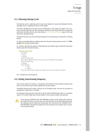 Setup
Special Functions
ABX Micros 60 - User Manual - RAB042FEN - 11
4.3. Choosing Startup Cycle
The «Startup» cycle is used daily, prior to any normal operation to ensure that detergent from the
«Standby» cycle is completely rinsed out of the system.
It includes a Background count which must be verified prior to any analysis of samples. This is nec-
essary to ensure that there are «No» extraneous interferences that may be detected as background
noise which will affect the cell count. See Section 3, 1.3. Instrument Startup , page 3-3 for more
information regarding Startup.
This Special functions sub-menu will allow the operator to choose between an Automatic or a Manual
Startup.
«1- Auto», will automatically run a Startup after the instrument warmup period, once the ABX Mi-
cros 60 has been powered «ON».
«2 - Manual», will allow the operator to Manually press the «Startup» key to initiate the Instrument
Startup cycle after instrument warmup.
Choosing Startup cycle
Main Menu
5- Setup
3- Special
Press the «Enter» key
Enter system default Password <123> (or the one defined by the operator).
Press the «Enter» key
3- Startup
Select between:
1- Auto
2- Manual
Press the «Enter» key to accept the change once you have made your selection.
The * indicates the current selection
4.4. Setting Autocleaning frequency
This sub-menu allows the operator to change the cycle frequency of the automatic cleaning cycle
which occurs when the cycle number programmed, has been reached.
The Default Cleaning cycle number is factory set to 50 analysis cycles. The user has the option of
changing this number from 1 to 99,999.
This Automatic Cleaning cycle involves the use of the solution ABX Miniclean which is an enzymatic
cleaner. This solution breaks down protein buildup in the counting chambers and apertures.
If the message «STARTUP CYCLE NOT INITIATED» appears on the display after selecting
the mode for startup, press the «Esc» key until you return to the Main Menu then press
the «Startup» key to initiate the Startup cycle. This will prevent the «STARTUP CYCLE
NOT INITIATED» message from appearing on the printout of any analysis cycle run prior
to instrument Startup.
 