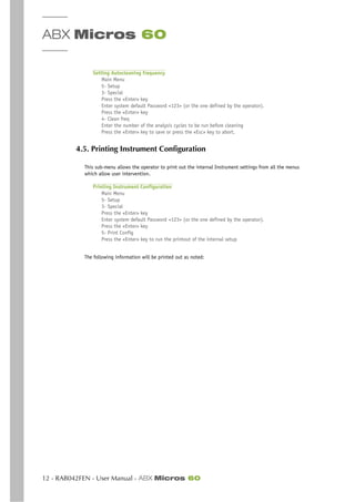 ABX Micros 60
12 - RAB042FEN - User Manual - ABX Micros 60
Setting Autocleaning frequency
Main Menu
5- Setup
3- Special
Press the «Enter» key
Enter system default Password <123> (or the one defined by the operator).
Press the «Enter» key
4- Clean freq
Enter the number of the analysis cycles to be run before cleaning
Press the «Enter» key to save or press the «Esc» key to abort.
4.5. Printing Instrument Configuration
This sub-menu allows the operator to print out the internal Instrument settings from all the menus
which allow user intervention.
Printing Instrument Configuration
Main Menu
5- Setup
3- Special
Press the «Enter» key
Enter system default Password <123> (or the one defined by the operator).
Press the «Enter» key
5- Print Config
Press the «Enter» key to run the printout of the internal setup
The following information will be printed out as noted:
 