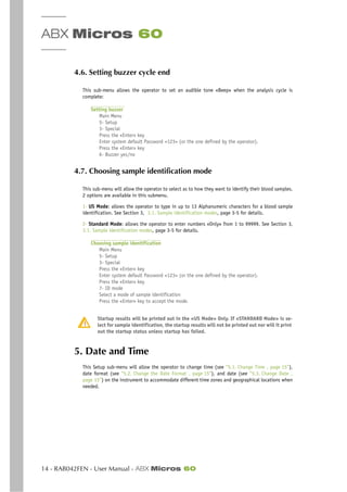 ABX Micros 60
14 - RAB042FEN - User Manual - ABX Micros 60
4.6. Setting buzzer cycle end
This sub-menu allows the operator to set an audible tone «Beep» when the analysis cycle is
complete:
Setting buzzer
Main Menu
5- Setup
3- Special
Press the «Enter» key
Enter system default Password <123> (or the one defined by the operator).
Press the «Enter» key
6- Buzzer yes/no
4.7. Choosing sample identification mode
This sub-menu will allow the operator to select as to how they want to identify their blood samples.
2 options are available in this submenu.
1- US Mode: allows the operator to type in up to 13 Alphanumeric characters for a blood sample
identification. See Section 3, 3.1. Sample identification modes, page 3-5 for details.
2- Standard Mode: allows the operator to enter numbers «Only» from 1 to 99999. See Section 3,
3.1. Sample identification modes, page 3-5 for details.
Choosing sample identification
Main Menu
5- Setup
3- Special
Press the «Enter» key
Enter system default Password <123> (or the one defined by the operator).
Press the «Enter» key
7- ID mode
Select a mode of sample identification
Press the «Enter» key to accept the mode.
Startup results will be printed out in the «US Mode» Only. If «STANDARD Mode» is se-
lect for sample identification, the startup results will not be printed out nor will it print
out the startup status unless startup has failed.
5. Date and Time
This Setup sub-menu will allow the operator to change time (see “5.1. Change Time , page 15”),
date format (see “5.2. Change the Date Format , page 15”), and date (see “5.3. Change Date ,
page 15”) on the instrument to accommodate different time zones and geographical locations when
needed.
 