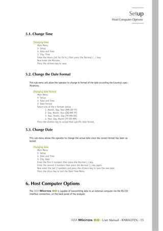 Setup
Host Computer Options
ABX Micros 60 - User Manual - RAB042FEN - 15
5.1. Change Time
Changing time
Main Menu
5- Setup
4- Date and Time
1- Chg. Time
Enter the Hours (set for 24 hr.) then press the Decimal ( . ) key.
Now enter the Minutes.
Press the «Enter» key to save.
5.2. Change the Date Format
This sub-menu will allow the operator to change to format of the date according the Country’s spec-
ifications.
Changing date format
Main Menu
5- Setup
4- Date and Time
2- Date Format
Select one of the 4 formats below
1- Month, Day, Year (MM-DD-YY)
2- Day, Month, Year (DD-MM-YY)
3- Year, Month, Day (YY-MM-DD)
4- Year, Day, Month (YY-DD-MM)
Press the «Enter» key to accept that specific date format.
5.3. Change Date
This sub-menu allows the operator to change the actual date once the correct format has been se-
lected.
Changing date
Main Menu
5- Setup
4- Date and Time
3- Chg. Date
Enter the first 2 numbers then press the Decimal (.) key.
Enter the second 2 numbers then press the decimal (.) key again.
Now enter the last 2 numbers and press the «Enter» key to save the new date
Press the «Esc» key to exit the Date Time Menu.
6. Host Computer Options
The ABX Micros 60 is capable of transmitting data to an external computer via the RS-232
interface connection, on the back panel of the analyzer.
 