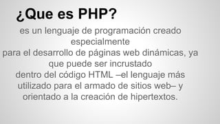 ¿Que es PHP?
es un lenguaje de programación creado
especialmente
para el desarrollo de páginas web dinámicas, ya
que puede ser incrustado
dentro del código HTML –el lenguaje más
utilizado para el armado de sitios web– y
orientado a la creación de hipertextos.
 