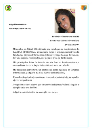 Abigail Vélez Celorio

Portoviejo-Andres de Vera



                                              Universidad Técnica de Manabí

                                            Facultad de Ciencias Informáticas

                                                            2do Semestre “A”

     Mi nombre es Abigail Vélez Celorio, soy estudiante de la asignatura de
     CALCULO DIFERENCIAL, actualmente curso el segundo semestre en la
     facultad de Ciencias Informáticas de la universidad Técnica de Manabí.
     Soy una persona responsable, que siempre trata de dar lo mejor,

     Mis principales áreas de interés son sin duda el funcionamiento y
     desarrollo de las tecnologías informática, el aprende cada día.

     Mis metas son convertirme en profesional como ingeniera en Sistemas
     Informáticos, y adquirir día a día nuevos conocimientos,

     Unos de mis principales sueños es tener mi propio trabajo para poder
     ejercer mi profesión.

     Tengo demasiados sueños que se que con esfuerzos y valentía llegare a
     cumplir cada uno de ellos.

     Adquirir conocimientos para cumplir mis metas.
 