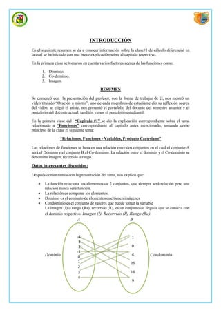 INTRODUCCIÓN
En el siguiente resumen se da a conocer información sobre la clase#1 de cálculo diferencial en
la cual se ha iniciado con una breve explicación sobre el capítulo respectivo.

En la primera clase se tomaron en cuenta varios factores acerca de las funciones como:

        1. Dominio.
        2. Co-dominio.
        3. Imagen.

                                          RESUMEN

Se comenzó con la presentación del profesor, con la forma de trabajar de él, nos mostró un
video titulado “Oración a mismo”, uno de cada miembros de estudiante dio su reflexión acerca
del video, se eligió el asiste, nos presentó el portafolio del docente del semestre anterior y el
portafolio del docente actual, también vimos el portafolio estudiantil.

En la primera clase del “Capitulo #1” se dio la explicación correspondiente sobre el tema
relacionado a “Funciones” correspondiente al capítulo antes mencionado, tomando como
principio de la clase el siguiente tema:

                  “Relaciones, Funciones - Variables, Producto Cartesiano”

Las relaciones de funciones se basa en una relación entre dos conjuntos en el cual el conjunto A
será el Dominio y el conjunto B el Co-dominio. La relación entre el dominio y el Co-dominio se
denomina imagen, recorrido o rango.

Datos interesantes discutidos:

Después comenzamos con la presentación del tema, nos explicó que:

        La función relaciona los elementos de 2 conjuntos, que siempre será relación pero una
         relación nunca será función.
        La relación es comparar los elementos.
        Dominio es el conjunto de elementos que tienen imágenes
        Condominio es el conjunto de valores que puede tomar la variable
         La imagen (I) o rango (Ra), recorrido (R), es un conjunto de llegada que se conecta con
         el dominio respectivo. Imagen (I) Recorrido (R) Rango (Ra)
                            A                               B


                            -4                               1
                            -3
                            -2                               0
                            -1
         Dominio                                             4          Condominio
                             0
                             1                              25
                             2
                             3                              16
                             4
                                                             9
 