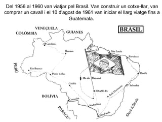 Del 1956 al 1960 van viatjar pel Brasil. Van construir un cotxe-llar, van
comprar un cavall i el 10 d'agost de 1961 van iniciar el llarg viatge fins a
                              Guatemala.
 