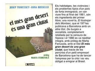 Els habitatges, les vivències i
els problemes típics d'un país
de forta immigració, on van
viure fins al final del 1961, són
els ingredients del primer
llibre, una novel·la, El llostrejar
dels Montsec, que el 1971es
publicava a Barcelona amb un
altre títol, De burgés a
socialista, completament
retallada per la censura de
l'època i el 1986 es va reeditar
integra, amb pròleg de Marta
Ferrusola, amb el títol El més
gran desert és una gran
ciutat, que tracta de les
penúries d'un petit empresari
de Barcelona que ha de tancar
l'empresa per la crisi i es veu
obligat a emigrar al Brasil.
 