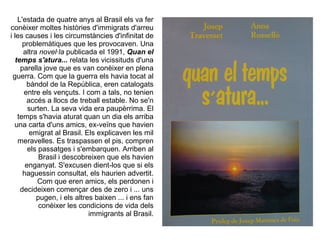 L'estada de quatre anys al Brasil els va fer
conèixer moltes històries d'immigrats d'arreu
i les causes i les circumstàncies d'infinitat de
     problemàtiques que les provocaven. Una
     altra novel·la publicada el 1991, Quan el
  temps s'atura... relata les vicissituds d'una
    parella jove que es van conèixer en plena
 guerra. Com que la guerra els havia tocat al
      bàndol de la República, eren catalogats
     entre els vençuts. I com a tals, no tenien
      accés a llocs de treball estable. No se'n
       surten. La seva vida era paupèrrima. El
   temps s'havia aturat quan un dia els arriba
  una carta d'uns amics, ex-veïns que havien
       emigrat al Brasil. Els explicaven les mil
   meravelles. Es traspassen el pis, compren
       els passatges i s'embarquen. Arriben al
           Brasil i descobreixen que els havien
      enganyat. S'excusen dient-los que si els
     haguessin consultat, els haurien advertit.
           Com que eren amics, els perdonen i
    decideixen començar des de zero i ... uns
          pugen, i els altres baixen ... i ens fan
           conèixer les condicions de vida dels
                            immigrants al Brasil.
 