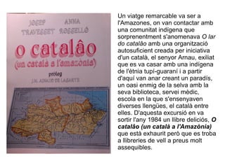 Un viatge remarcable va ser a
l'Amazones, on van contactar amb
una comunitat indígena que
sorprenentment s'anomenava O lar
do catalâo amb una organització
autosuficient creada per iniciativa
d'un català, el senyor Arnau, exiliat
que es va casar amb una indígena
de l'ètnia tupí-guaraní i a partir
d'aquí van anar creant un paradís,
un oasi enmig de la selva amb la
seva biblioteca, servei mèdic,
escola en la que s'ensenyaven
diverses llengües, el català entre
elles. D'aquesta excursió en va
sortir l'any 1984 un llibre deliciós, O
catalâo (un català a l'Amazònia)
que està exhaurit però que es troba
a llibreries de vell a preus molt
assequibles.
 
