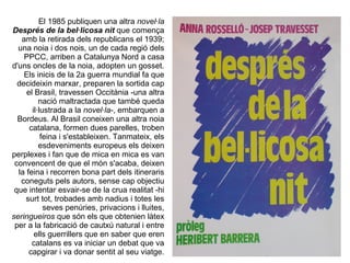 El 1985 publiquen una altra novel·la
Després de la bel·licosa nit que comença
   amb la retirada dels republicans el 1939;
  una noia i dos nois, un de cada regió dels
    PPCC, arriben a Catalunya Nord a casa
d'uns oncles de la noia, adopten un gosset.
    Els inicis de la 2a guerra mundial fa que
  decideixin marxar, preparen la sortida cap
     el Brasil, travessen Occitània -una altra
          nació maltractada que també queda
       il·lustrada a la novel·la-, embarquen a
  Bordeus. Al Brasil coneixen una altra noia
      catalana, formen dues parelles, troben
           feina i s'estableixen. Tanmateix, els
          esdeveniments europeus els deixen
perplexes i fan que de mica en mica es van
 convencent de que el món s'acaba, deixen
  la feina i recorren bona part dels itineraris
   coneguts pels autors, sense cap objectiu
 que intentar esvair-se de la crua realitat -hi
     surt tot, trobades amb nadius i totes les
            seves penúries, privacions i lluites,
seringueiros que són els que obtenien làtex
 per a la fabricació de cautxú natural i entre
        ells guerrillers que en saber que eren
       catalans es va iniciar un debat que va
      capgirar i va donar sentit al seu viatge.
 