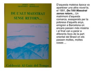 D'aquesta mateixa època va
aparèixer una altra novel·la,
el 1991, De l'Alt Maestrat
sense retorn... Un
matrimoni d'aquesta
comarca, exasperats per la
pobresa d'aquells anys,
emigren a Barcelona on
encara passen més misèria
i al final van a parar a
diferents llocs de la part
oriental del Brasil on els
passen moltes, moltes
coses ...
 