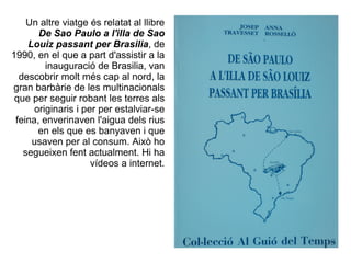 Un altre viatge és relatat al llibre
       De Sao Paulo a l'illa de Sao
    Louiz passant per Brasilia, de
1990, en el que a part d'assistir a la
         inauguració de Brasilia, van
  descobrir molt més cap al nord, la
gran barbàrie de les multinacionals
 que per seguir robant les terres als
      originaris i per per estalviar-se
 feina, enverinaven l'aigua dels rius
       en els que es banyaven i que
     usaven per al consum. Això ho
   segueixen fent actualment. Hi ha
                     vídeos a internet.
 