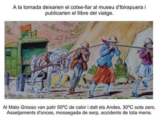 A la tornada deixarien el cotxe-llar al museu d'Ibirapuera i
                  publicarien el llibre del viatge.




Al Mato Grosso van patir 50ºC de calor i dalt els Andes, 30ºC sota zero.
  Assetjaments d'onces, mossegada de serp, accidents de tota mena.
 