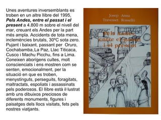 Unes aventures inversemblants es
troben en un altre llibre del 1995,
Pels Andes, entre el passat i el
present a 4.800 m sobre el nivell del
mar, creuant els Andes per la part
més ampla. Accidents de tota mena,
inclemències brutals, 30ºC sota zero.
Pujant i baixant, passant per Oruro,
Cochabamba, La Paz, Llac Titicaca,
Cusco i Machu Picchu, fins a Lima.
Coneixen aborígens cultes, molt
conscienciats i ens mostren com se
senten, emocionalment, per la
situació en que es troben,
menystinguts, perseguits, foragitats,
maltractats, espoliats i assassinats
pels poderosos. El llibre està il·lustrat
amb uns dibuixos preciosos de
diferents monuments, figures i
paisatges dels llocs visitats, fets pels
nostres viatjants.
 