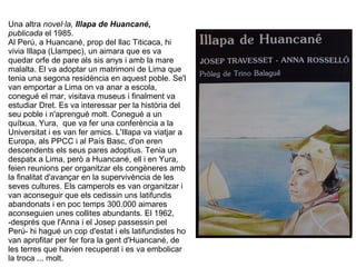 Una altra novel·la, Illapa de Huancané,
publicada el 1985.
Al Perú, a Huancané, prop del llac Titicaca, hi
vivia Illapa (Llampec), un aimara que es va
quedar orfe de pare als sis anys i amb la mare
malalta. El va adoptar un matrimoni de Lima que
tenia una segona residència en aquest poble. Se'l
van emportar a Lima on va anar a escola,
conegué el mar, visitava museus i finalment va
estudiar Dret. Es va interessar per la història del
seu poble i n'aprengué molt. Conegué a un
quítxua, Yura, que va fer una conferència a la
Universitat i es van fer amics. L'Illapa va viatjar a
Europa, als PPCC i al País Basc, d'on eren
descendents els seus pares adoptius. Tenia un
despatx a Lima, però a Huancané, ell i en Yura,
feien reunions per organitzar els congèneres amb
la finalitat d'avançar en la supervivència de les
seves cultures. Els camperols es van organitzar i
van aconseguir que els cedissin uns latifundis
abandonats i en poc temps 300.000 aimares
aconseguien unes collites abundants. El 1962,
-després que l'Anna i el Josep passessin pel
Perú- hi hagué un cop d'estat i els latifundistes ho
van aprofitar per fer fora la gent d'Huancané, de
les terres que havien recuperat i es va embolicar
la troca ... molt.
 
