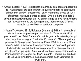 • Anna Rosselló, 1923, Flix (Ribera d'Ebre). El seu pare era secretari
   de l'Ajuntament; era carlí i durant la guerra va patir la persecució
    primer d'un bàndol i després de l'altre, morint a la presó el 1941
     -oficialment va caure per les escales. Orfe de mare des dels 6
  anys, se'n quedava del tot als 17. En un viatge que va fer a Andorra
      per retrobar-se amb els seus germans grans exiliats a l'Estat
               francès, va conèixer el seu futur company.

 • Josep Travesset, 1916, Balaguer (Noguera). Militant nacionalista
      de molt jove, va prendre part activa al 6 d'Octubre de 1934,
  proclamació de l'Estat Català. Va patir la guerra, la retirada, camps
    de concentració, la gran “pertorbació humana” d'Alemanya i les
   presons de Saragossa i Barcelona. L'any 1950 va tornar a l'Estat
   francès i d'allí a Andorra. Era esperantista i va desenvolupar una
     forta activitat escrivint articles en esperanto a diversos diaris i
   revistes d'Europa, Àsia i Amèrica, donant a conèixer l'idioma dels
   Països Catalans. L'agost del 1951, la Junta Directiva del Sindicat
     de les Valls d'Andorra, el designa membre de la Comissió de
                                   Publicitat.
 