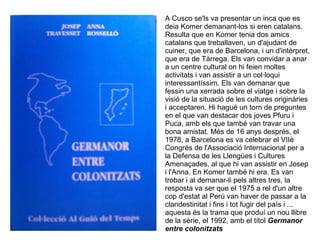 A Cusco se'ls va presentar un inca que es
deia Komer demanant-los si eren catalans.
Resulta que en Komer tenia dos amics
catalans que treballaven, un d'ajudant de
cuiner, que era de Barcelona, i un d'intèrpret,
que era de Tàrrega. Els van convidar a anar
a un centre cultural on hi feien moltes
activitats i van assistir a un col·loqui
interessantíssim. Els van demanar que
fessin una xerrada sobre el viatge i sobre la
visió de la situació de les cultures originàries
i acceptaren. Hi hagué un torn de preguntes
en el que van destacar dos joves Pfuru i
Puca, amb els que també van travar una
bona amistat. Més de 16 anys després, el
1978, a Barcelona es va celebrar el VIIè
Congrés de l'Associació Internacional per a
la Defensa de les Llengües i Cultures
Amenaçades, al que hi van assistir en Josep
i l'Anna. En Komer també hi era. Es van
trobar i al demanar-li pels altres tres, la
resposta va ser que el 1975 a rel d'un altre
cop d'estat al Perú van haver de passar a la
clandestinitat i fins i tot fugir del país i ...
aquesta és la trama que produí un nou llibre
de la sèrie, el 1992, amb el títol Germanor
entre colonitzats
 