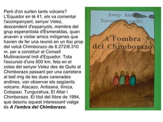 Però d'on surten tants volcans?
L'Equador en té 41, els va comentar
l'acompanyant, senyor Velez,
descendent d'espanyols, membre del
grup esperantista d'Esmeraldas, quan
anaven a visitar amics indígenes que
havien de fer una reunió en un lloc prop
del volcà Chimborazo de 6.272/6.310
m. per a constituir el Consell
Multinacional Indi d'Equador. Tota
l'excursió d'uns 500 km, feta en el
cotxe del senyor Velez des de Quito al
Chimborazo passant per una carretera
al bell mig de les dues carenades
andines, van observar els següents
volcans: Atacazo, Antisana, Iliniza,
Cotopaxi, Tungurahua, El Altar i
Chimborazo. El títol del llibre de 1994,
que descriu aquest interessant viatge
és A l'ombra del Chimborazo.
 