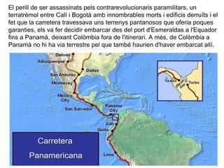 El perill de ser assassinats pels contrarevolucionaris paramilitars, un
terratrèmol entre Calí i Bogotà amb innombrables morts i edificis derruïts i el
fet que la carretera travessava uns terrenys pantanosos que oferia poques
garanties, els va fer decidir embarcar des del port d'Esmeraldas a l'Equador
fins a Panamà, deixant Colòmbia fora de l'itinerari. A més, de Colòmbia a
Panamà no hi ha via terrestre pel que també haurien d'haver embarcat allí.
 