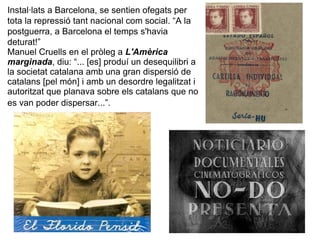 Instal·lats a Barcelona, se sentien ofegats per
tota la repressió tant nacional com social. “A la
postguerra, a Barcelona el temps s'havia
deturat!”
Manuel Cruells en el pròleg a L'Amèrica
marginada, diu: “... [es] produí un desequilibri a
la societat catalana amb una gran dispersió de
catalans [pel món] i amb un desordre legalitzat i
autoritzat que planava sobre els catalans que no
es van poder dispersar...”.
 