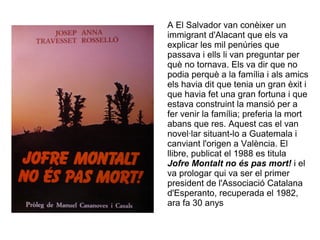 A El Salvador van conèixer un
immigrant d'Alacant que els va
explicar les mil penúries que
passava i ells li van preguntar per
què no tornava. Els va dir que no
podia perquè a la família i als amics
els havia dit que tenia un gran èxit i
que havia fet una gran fortuna i que
estava construint la mansió per a
fer venir la família; preferia la mort
abans que res. Aquest cas el van
novel·lar situant-lo a Guatemala i
canviant l'origen a València. El
llibre, publicat el 1988 es titula
Jofre Montalt no és pas mort! i el
va prologar qui va ser el primer
president de l'Associació Catalana
d'Esperanto, recuperada el 1982,
ara fa 30 anys
 