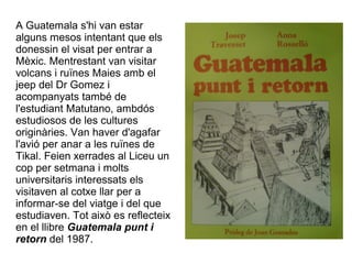 A Guatemala s'hi van estar
alguns mesos intentant que els
donessin el visat per entrar a
Mèxic. Mentrestant van visitar
volcans i ruïnes Maies amb el
jeep del Dr Gomez i
acompanyats també de
l'estudiant Matutano, ambdós
estudiosos de les cultures
originàries. Van haver d'agafar
l'avió per anar a les ruïnes de
Tikal. Feien xerrades al Liceu un
cop per setmana i molts
universitaris interessats els
visitaven al cotxe llar per a
informar-se del viatge i del que
estudiaven. Tot això es reflecteix
en el llibre Guatemala punt i
retorn del 1987.
 