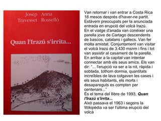 Van retornar i van entrar a Costa Rica
18 mesos després d'haver-ne partit.
Estàvem preocupats per la anunciada
entrada en erupció del volcà Irazú.
En el viatge d'anada van conèixer una
parella jove de Cartago descendents
de bascos, catalans i gallecs. Van fer
molta amistat. Conjuntament van visitar
el volcà Irazú de 3.430 msnm i fins i tot
van assistir al casament de la parella.
En arribar a la capital van intentar
connectar amb els seus amics. Els van
dir: “... l'erupció va ser a la nit, ràpida i
sobtada, tothom dormia, quantitats
increïbles de lava colgaven les cases i
els seus habitants, els morts i
desapareguts es compten per
centenars...”
És el tema del llibre de 1993, Quan
l'Irazú s'irrita...
Això passava el 1963 i segons la
Wikipèdia va ser l'última erupció del
volcà
 