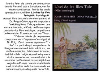 Mentre feien els tràmits per a embarcar
 des de Panamà cap a Barcelona, van fer
      noves coneixences, fruit de les quals
 aparegué un nou llibre: L'avi de les Illes
                     Tule (Múu Inatulegui).
Aquest llibre descriu la coneixença amb el
      Dr. Roig a Colón, que els va portar a
     l'arxipèlag Kuna Yala, que tenien una
 certa autonomia, al Carib de Panamà per
presentar-los Múu Inatulegui, un patriarca
de l'ètnia tule. El seu nom real era Tihuar.
           “L'idioma tule és ple de paraules
 compostes, com l'esperanto” els digué el
    Dr. Roig. “Ĉu vi parolas esperanton?” -
     “Jes”. I a partir d'aquí van parlar en la
Llengua Internacional. Múu vol dir avi, ina
   sinifica medecina, tule home i let saber;
 inatulet vol dir metge. Aquest avi que era
    doctor en medecina havia estudiat a la
universitat de Panamà i havia viatjat dues
    vegades a Europa. Va ser una trobada
   molt productiva en la transmissió de les
  dades històriques d'aquesta nació Tule.
 