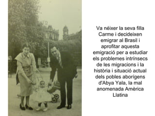 Va néixer la seva filla
   Carme i decideixen
    emigrar al Brasil i
    aprofitar aquesta
emigració per a estudiar
els problemes intrínsecs
  de les migracions i la
història i situació actual
 dels pobles aborígens
   d'Abya Yala, la mal
  anomenada Amèrica
          Llatina
 
