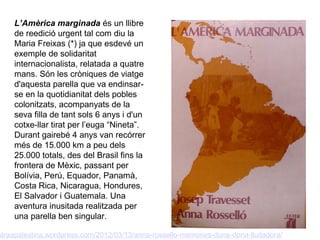 L’Amèrica marginada és un llibre
    de reedició urgent tal com diu la
    Maria Freixas (*) ja que esdevé un
    exemple de solidaritat
    internacionalista, relatada a quatre
    mans. Són les cròniques de viatge
    d'aquesta parella que va endinsar-
    se en la quotidianitat dels pobles
    colonitzats, acompanyats de la
    seva filla de tant sols 6 anys i d'un
    cotxe-llar tirat per l’euga “Nineta”.
    Durant gairebé 4 anys van recórrer
    més de 15.000 km a peu dels
    25.000 totals, des del Brasil fins la
    frontera de Mèxic, passant per
    Bolívia, Perú, Equador, Panamà,
    Costa Rica, Nicaragua, Hondures,
    El Salvador i Guatemala. Una
    aventura inusitada realitzada per
    una parella ben singular.

straapalestina.wordpress.com/2012/03/13/anna-rossello-memories-duna-dona-lluitadora/
 