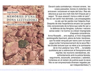 Davant cada contratemps: miraven enrere, les
                                                           coses passades -bones i/o dolentes- les
                                                arxivaven i encaraven el repte del futur. Res els
                                                 deturava ja que era molt més fort l'impuls per a
                                                 seguir. “Si caus aixeca't i torna a refer el camí”.
                                               No es van sentir mai derrotats. Les ensopegades
                                                            no els van fer perdre mai l'objectiu final.
                                               Després de tota l'experiència encara van quedar
                                                més conscienciats de la feina que calia fer per a
                                                      la defensa de les llengües, cultures i nacions
                                                   sense estat. I la Carme va créixer impregnada
                                                                              d'aquesta consciència.
                                                Anna Rosselló ... ens explica, a l’inici d’aquesta
                                               autobiografia fascinant, plena de lluita i tendresa,
                                                   que ha estat vençuda per raons com no haver
                                                   pogut evitar l’empresonament de la seva filla i
                                                les brutals tortures que va rebre a la comissaria
                                                          de la Via Laietana l’any 1975. ... la batalla
                                                  quotidiana per a sobreviure al franquisme amb
                                                             dignitat, les reunions clandestines, els
                                                               enfrontaments amb la policia feixista;
                                                    seguiments, escorcolls, amenaces i, sobretot,
                                                 l’enteresa en el reclam de justícia quan la seva
                                                  filla va ser empresonada diverses vegades per
                                                                               ser independentista.(*)

straapalestina.wordpress.com/2012/03/13/anna-rossello-memories-duna-dona-lluitadora/
 