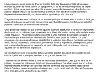 L'Aureli Argemí, en el pròleg de L'avi de les Illes Tule, diu “l'apropament als altres no pot
realitzar-se, quan de veritat vol ser un apropament, si no és amb la predisposició de captar,
conèixer, deixar-se amarar, per, després, assumir, interpretar i reconèixer, des de dins, els
pobles «descoberts»; si no és amb l'actitud d'anar pel món dels homes amb la intenció
d'aprendre i no de donar lliçons, de considerar iguals el qui són diversos.”

D'alguna manera és com buidar-te de tot el que saps i que intueixes, com a mínim, dubtós, per
a aprendre de nou; desaprendre per aprendre, cal inhabilitar patrons mentals deformats i fer
possible l’habilitació de nous circuits cerebrals.

Unes persones capaces de dur a terme aquesta aventura acostumen a ser éssers impregnats
de dimensions no habituals i per això en els seus llibres s'hi tracten moltes esferes de la realitat.
Josep Travesset i Anna Rosselló tendeixen més a unes maneres d'expressar-se riques en
sentiments que a abstraccions intel·lectuals. Sovint la seva prosa és poètica, i un pols
emocional, més que una altra cosa, caracteritza la vida dels seus llibres: humanitat, germanor,
amor, intuïció, esperança, universalitat, però també tristesa, impotència, desesperació, però
mai, mai pèrdua d'esperances, -vençuda, si, però doblegada, mai!; simplement i directa,
aquests són els sentiments expressats.

És significatiu que els prologuistes dels seus llibres abasten bona part de l'espectre social,
cultural i polític del nostre país, de l'època en que van ser escrits.

Tota una vida de treball i esforç a favor de les causes esmentades. Crec que no se'ls ha fet
justícia i els dono les gràcies pel llegat escrit que ens deixen. “No s'han aturat mai en la lluita
internacionalista, ni tampoc en la de les nacions oprimides, especialment la nostra la dels
Països Catalans, sense ambigüitats ni reticències, com la nació total”, diu Manuel Casanoves
en el pròleg de Jofre Montalt no és pas mort!.
 