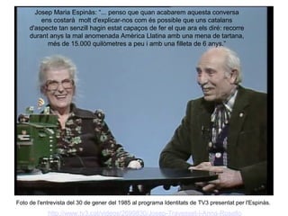 Josep Maria Espinàs: “... penso que quan acabarem aquesta conversa
         ens costarà molt d'explicar-nos com és possible que uns catalans
     d'aspecte tan senzill hagin estat capaços de fer el que ara els diré: recorre
     durant anys la mal anomenada Amèrica Llatina amb una mena de tartana,
           més de 15.000 quilòmetres a peu i amb una filleta de 6 anys.”




Foto de l'entrevista del 30 de gener del 1985 al programa Identitats de TV3 presentat per l'Espinàs.
            http://www.tv3.cat/videos/2699830/Josep-Travesset-i-Anna-Rosello
 