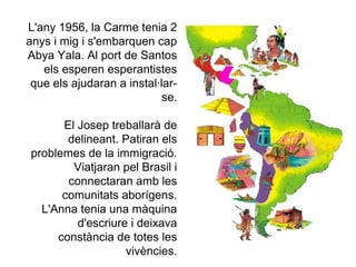 L'any 1956, la Carme tenia 2
anys i mig i s'embarquen cap
Abya Yala. Al port de Santos
   els esperen esperantistes
 que els ajudaran a instal·lar-
                            se.

      El Josep treballarà de
       delineant. Patiran els
problemes de la immigració.
        Viatjaran pel Brasil i
       connectaran amb les
      comunitats aborígens.
  L'Anna tenia una màquina
         d'escriure i deixava
     constància de totes les
                   vivències.
 