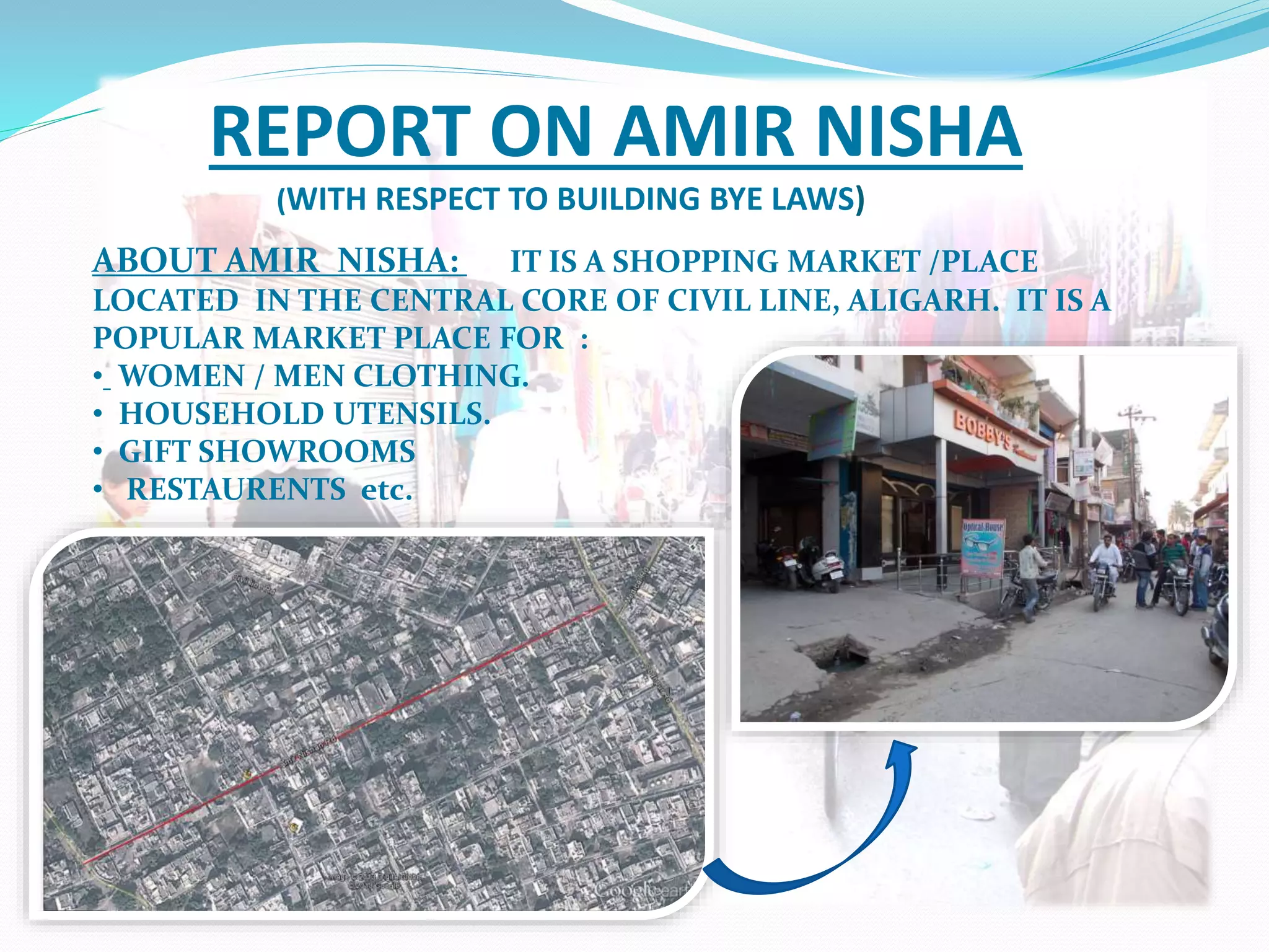 REPORT ON AMIR NISHA
(WITH RESPECT TO BUILDING BYE LAWS)
ABOUT AMIR NISHA: IT IS A SHOPPING MARKET /PLACE
LOCATED IN THE CENTRAL CORE OF CIVIL LINE, ALIGARH. IT IS A
POPULAR MARKET PLACE FOR :
• WOMEN / MEN CLOTHING.
• HOUSEHOLD UTENSILS.
• GIFT SHOWROOMS
• RESTAURENTS etc.
 