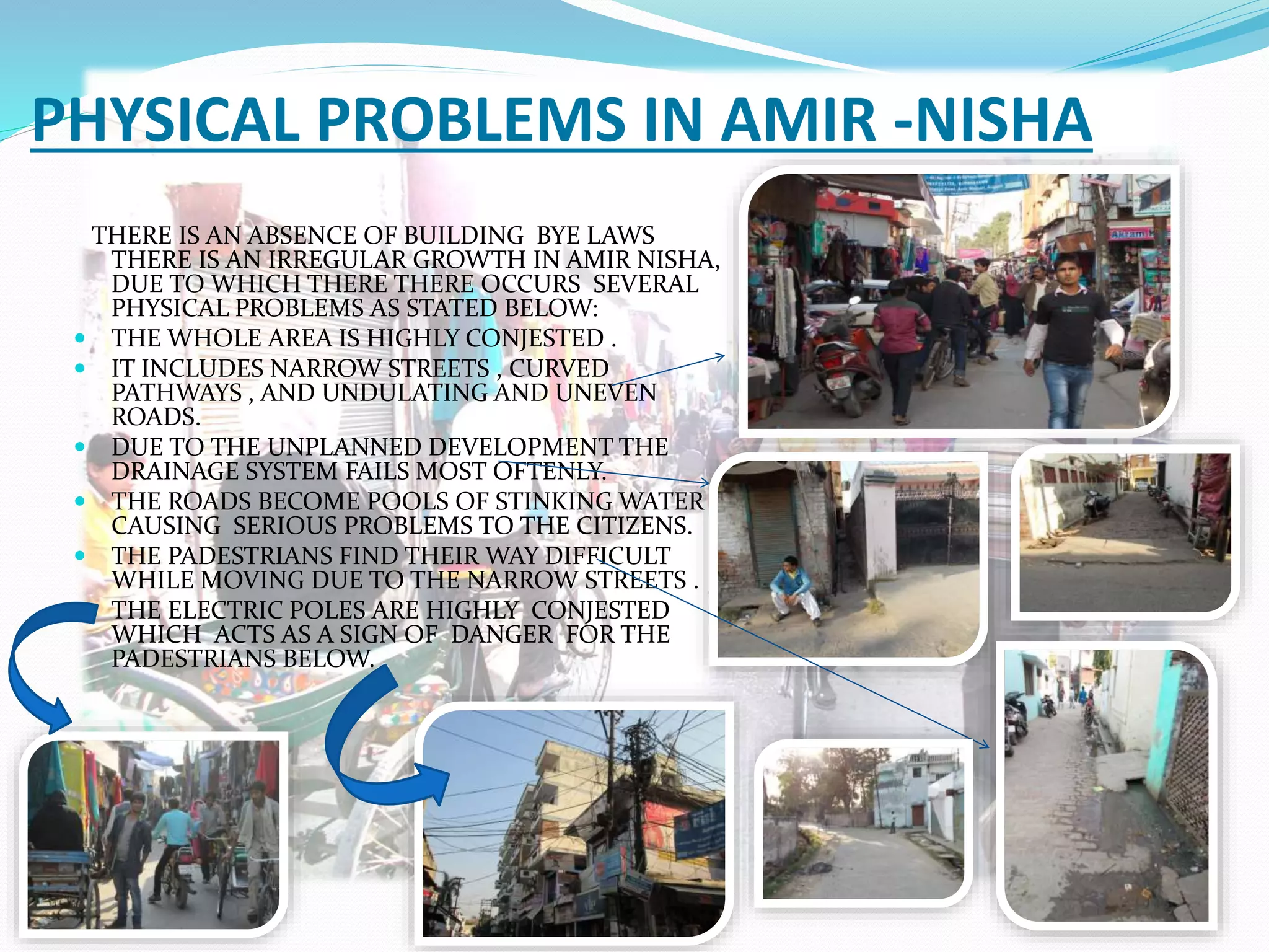 PHYSICAL PROBLEMS IN AMIR -NISHA
THERE IS AN ABSENCE OF BUILDING BYE LAWS
THERE IS AN IRREGULAR GROWTH IN AMIR NISHA,
DUE TO WHICH THERE THERE OCCURS SEVERAL
PHYSICAL PROBLEMS AS STATED BELOW:
 THE WHOLE AREA IS HIGHLY CONJESTED .
 IT INCLUDES NARROW STREETS , CURVED
PATHWAYS , AND UNDULATING AND UNEVEN
ROADS.
 DUE TO THE UNPLANNED DEVELOPMENT THE
DRAINAGE SYSTEM FAILS MOST OFTENLY.
 THE ROADS BECOME POOLS OF STINKING WATER
CAUSING SERIOUS PROBLEMS TO THE CITIZENS.
 THE PADESTRIANS FIND THEIR WAY DIFFICULT
WHILE MOVING DUE TO THE NARROW STREETS .
 THE ELECTRIC POLES ARE HIGHLY CONJESTED
WHICH ACTS AS A SIGN OF DANGER FOR THE
PADESTRIANS BELOW.
 