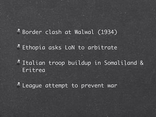 Border clash at Walwal (1934)

Ethopia asks LoN to arbitrate

Italian troop buildup in Somaliland &
Eritrea

League attempt to prevent war
 