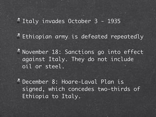 Italy invades October 3 - 1935

Ethiopian army is defeated repeatedly

November 18: Sanctions go into effect
against Italy. They do not include
oil or steel.

December 8: Hoare-Laval Plan is
signed, which concedes two-thirds of
Ethiopia to Italy.
 
