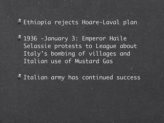 Ethiopia rejects Hoare-Laval plan

1936 -January 3: Emperor Haile
Selassie protests to League about
Italy's bombing of villages and
Italian use of Mustard Gas

Italian army has continued success
 