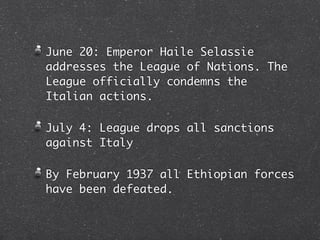 June 20: Emperor Haile Selassie
addresses the League of Nations. The
League officially condemns the
Italian actions.

July 4: League drops all sanctions
against Italy

By February 1937 all Ethiopian forces
have been defeated.
 