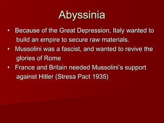 Abyssinia
•   Because of the Great Depression, Italy wanted to
build an empire to secure raw materials.   
•   Mussolini was a fascist, and wanted to revive the
glories of Rome   
•   France and Britain needed Mussolini’s support
against Hitler (Stresa Pact 1935)

 