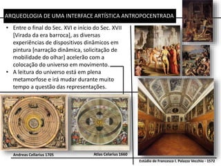 ARQUEOLOGIA DE UMA INTERFACE ARTÍSTICA ANTROPOCENTRADA
• Entre o final do Sec. XVI e início do Sec. XVII
[Virada da era barroca], as diversas
experiências de dispositivos dinâmicos em
pintura [narração dinâmica, solicitação de
mobilidade do olhar] acelerão com a
colocação do universo em movimento.
• A leitura do universo está em plena
metamorfose e irá mudar durante muito
tempo a questão das representações.
Estúdio de Francesco I. Palazzo Vecchio - 1572
Andreas Cellarius 1705 Atlas Celarius 1660
 