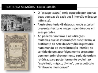 • O [espaço teatral] seria ocupado por apenas
duas pessoas de cada vez [ Imersão e Espaço
intimista].
• A estrutura teria 49 degraus, onde estariam
presentes textos e imagens pendurados em
suas paredes.
• Ao penetrar no fluxo e nas direções
múltiplas que as informações suscitavam, o
praticante da Arte da Memória ingressaria
num mundo de transformação interior, no
sentido de um aperfeiçoamento crescente
que num primeiro momento seria de ordem
retórica, para posteriormente evoluir ao
“espiritual, mágico, divino”, um espetáculo
“imitável e memorável”
TEATRO DA MEMÓRIA - Giulio Camillo
 