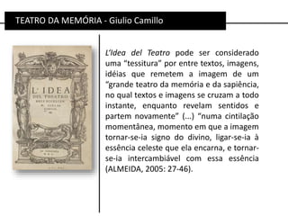 TEATRO DA MEMÓRIA - Giulio Camillo
L‘Idea del Teatro pode ser considerado
uma “tessitura” por entre textos, imagens,
idéias que remetem a imagem de um
“grande teatro da memória e da sapiência,
no qual textos e imagens se cruzam a todo
instante, enquanto revelam sentidos e
partem novamente” (...) “numa cintilação
momentânea, momento em que a imagem
tornar-se-ia signo do divino, ligar-se-ia à
essência celeste que ela encarna, e tornar-
se-ia intercambiável com essa essência
(ALMEIDA, 2005: 27-46).
 