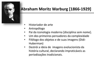 Abraham Moritz Warburg [1866-1929]
• Historiador de arte
• Antropólogo
• Pai da iconologia moderna [disciplina sem nome].
• Um dos primeiros pensadores da complexidade
• Filólogo dos objetos e de suas imagens (Didi-
Huberman)
• Destrói a ideia de imagens evolucionista da
história cultural, declarando impraticáveis as
periodizações tradicionais.
 