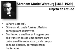 Abraham Moritz Warburg [1866-1929]
• Sandro Botticelli.
• Observando quais formas clássicas
conseguiram sobreviver.
• Continuou a analisar as imagens que
são transferidas de uma cultura para
outra em diferentes espaços de tempo
sem, no entanto, permanecerem
inalteradas.
Objeto de Estudo
 