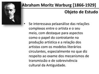 • Se interessava pelaanálise das relações
complexas entre o artista e o seu
meio, com destaque para aspectos
como o papel do contratante na
produção artística e a relação dos
artistas com os modelos literários
circulantes, especialmente no que diz
respeito ao exame dos mecanismos de
transmissão e de sobrevivência
cultural da Antiguidade.
Objeto de Estudo
Abraham Moritz Warburg [1866-1929]
 